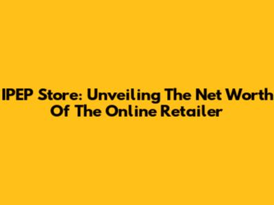 IPEP Store: Unveiling The Net Worth Of The Online Retailer