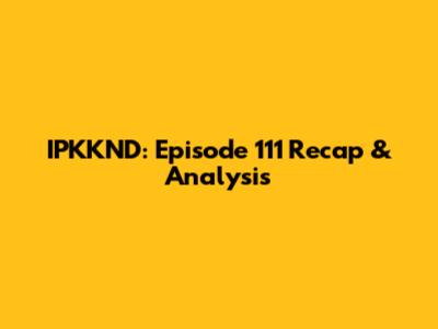 IPKKND: Episode 111 Recap & Analysis