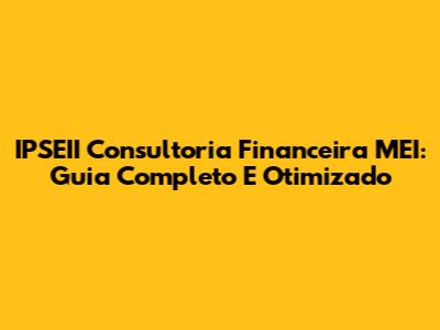 IPSEII Consultoria Financeira MEI: Guia Completo E Otimizado