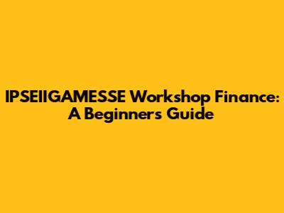 IPSEIIGAMESSE Workshop Finance: A Beginner's Guide