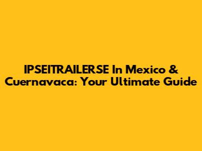 IPSEITRAILERSE In Mexico & Cuernavaca: Your Ultimate Guide