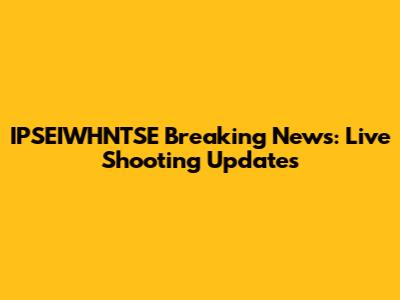 IPSEIWHNTSE Breaking News: Live Shooting Updates