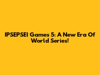 IPSEPSEI Games 5: A New Era Of World Series!
