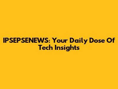 IPSEPSENEWS: Your Daily Dose Of Tech Insights