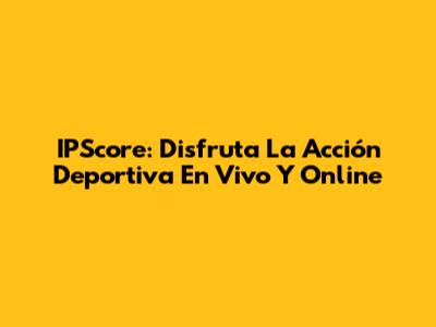 IPScore: Disfruta La Acción Deportiva En Vivo Y Online