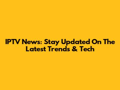 IPTV News: Stay Updated On The Latest Trends & Tech