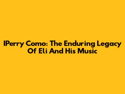 IPerry Como: The Enduring Legacy Of Eli And His Music