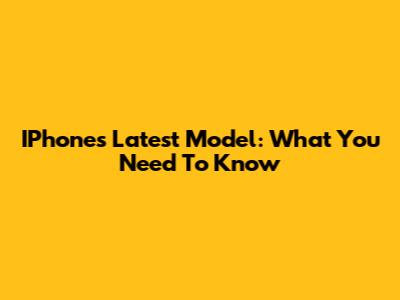 IPhone's Latest Model: What You Need To Know