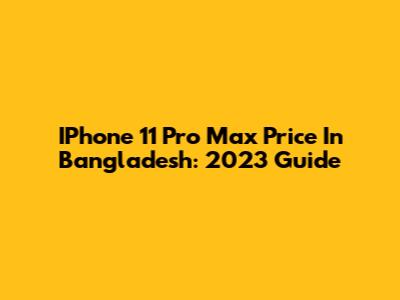 IPhone 11 Pro Max Price In Bangladesh: 2023 Guide