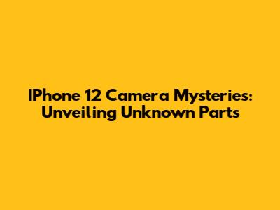 IPhone 12 Camera Mysteries: Unveiling Unknown Parts