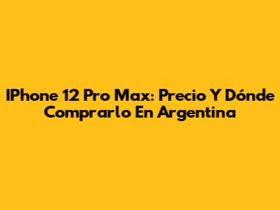 IPhone 12 Pro Max: Precio Y Dónde Comprarlo En Argentina