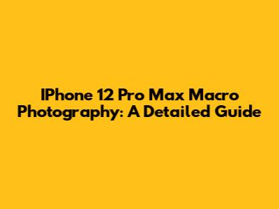 IPhone 12 Pro Max Macro Photography: A Detailed Guide