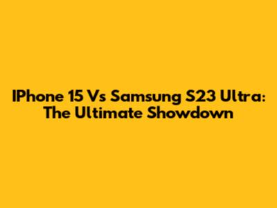 IPhone 15 Vs Samsung S23 Ultra: The Ultimate Showdown