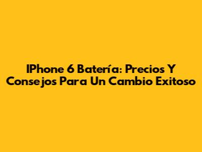 IPhone 6 Batería: Precios Y Consejos Para Un Cambio Exitoso