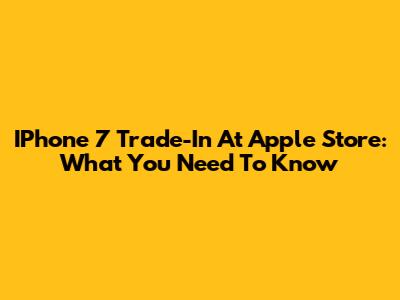IPhone 7 Trade-In At Apple Store: What You Need To Know