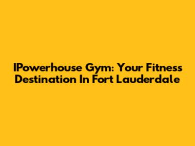 IPowerhouse Gym: Your Fitness Destination In Fort Lauderdale