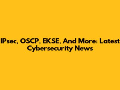 IPsec, OSCP, EKSE, And More: Latest Cybersecurity News