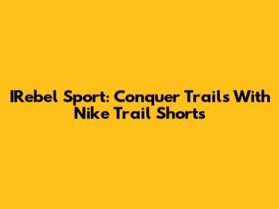 IRebel Sport: Conquer Trails With Nike Trail Shorts
