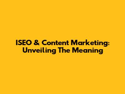 ISEO & Content Marketing: Unveiling The Meaning