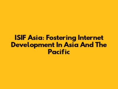 ISIF Asia: Fostering Internet Development In Asia And The Pacific