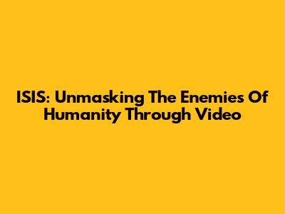 ISIS: Unmasking The Enemies Of Humanity Through Video