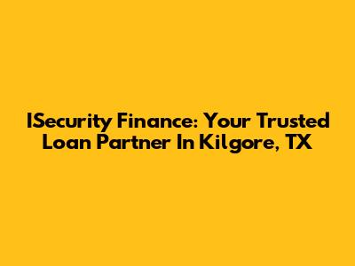 ISecurity Finance: Your Trusted Loan Partner In Kilgore, TX