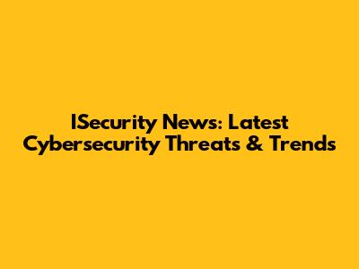 ISecurity News: Latest Cybersecurity Threats & Trends