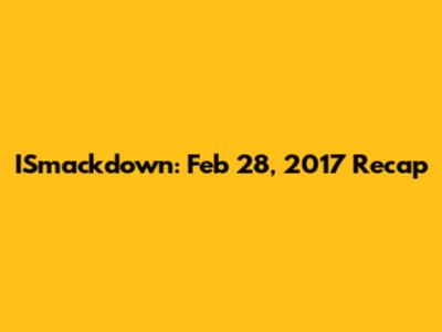 ISmackdown: Feb 28, 2017 Recap