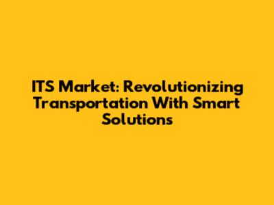 ITS Market: Revolutionizing Transportation With Smart Solutions