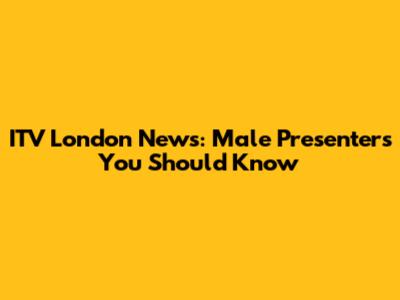 ITV London News: Male Presenters You Should Know
