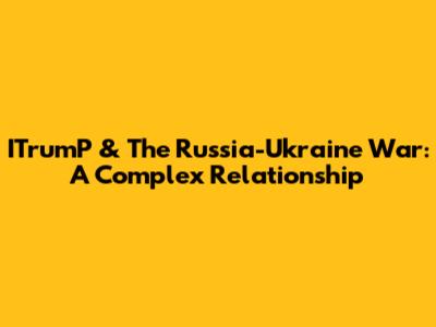 ITrumP & The Russia-Ukraine War: A Complex Relationship