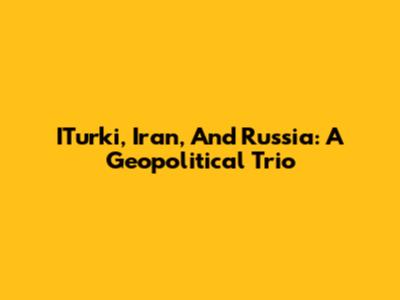 ITurki, Iran, And Russia: A Geopolitical Trio