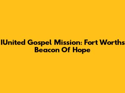 IUnited Gospel Mission: Fort Worth's Beacon Of Hope