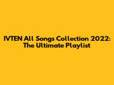 IVTEN All Songs Collection 2022: The Ultimate Playlist