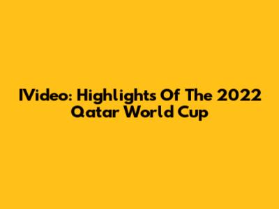 IVideo: Highlights Of The 2022 Qatar World Cup