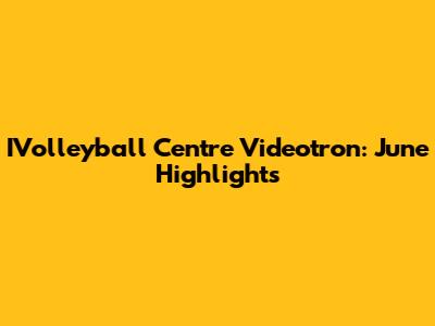 IVolleyball Centre Videotron: June Highlights