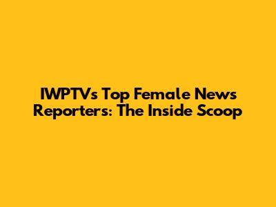 IWPTV's Top Female News Reporters: The Inside Scoop