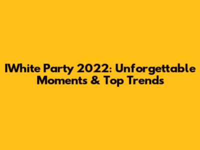 IWhite Party 2022: Unforgettable Moments & Top Trends