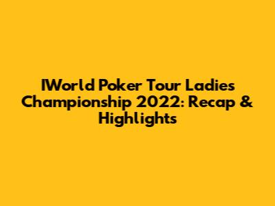 IWorld Poker Tour Ladies Championship 2022: Recap & Highlights