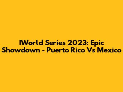 IWorld Series 2023: Epic Showdown - Puerto Rico Vs Mexico