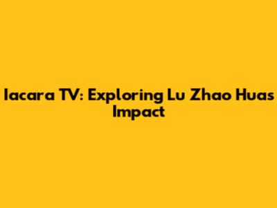 Iacara TV: Exploring Lu Zhao Hua's Impact