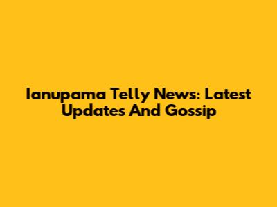 Ianupama Telly News: Latest Updates And Gossip