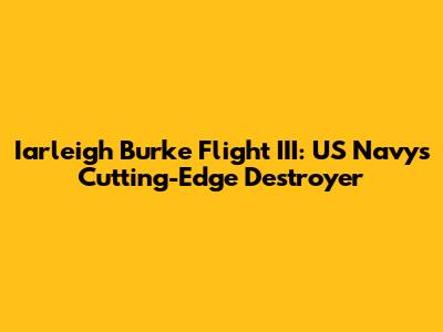 Iarleigh Burke Flight III: US Navy's Cutting-Edge Destroyer