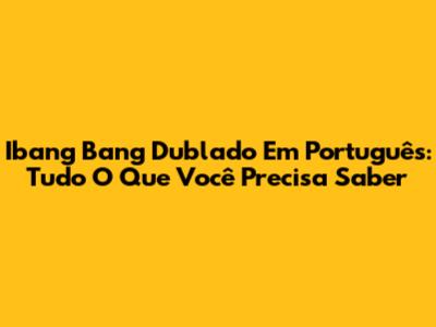 Ibang Bang Dublado Em Português: Tudo O Que Você Precisa Saber