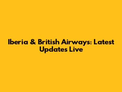 Iberia & British Airways: Latest Updates Live