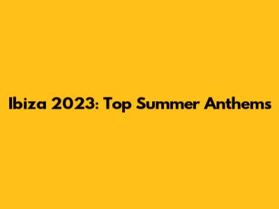 Ibiza 2023: Top Summer Anthems
