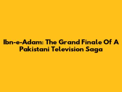 Ibn-e-Adam: The Grand Finale Of A Pakistani Television Saga
