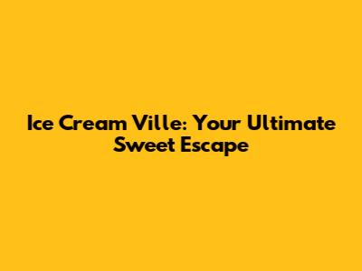 Ice Cream Ville: Your Ultimate Sweet Escape
