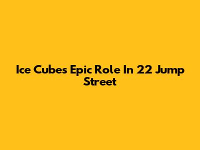 Ice Cube's Epic Role In 22 Jump Street