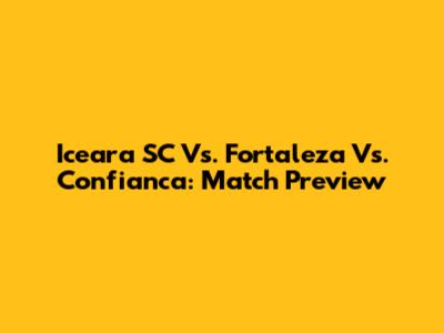 Iceara SC Vs. Fortaleza Vs. Confianca: Match Preview